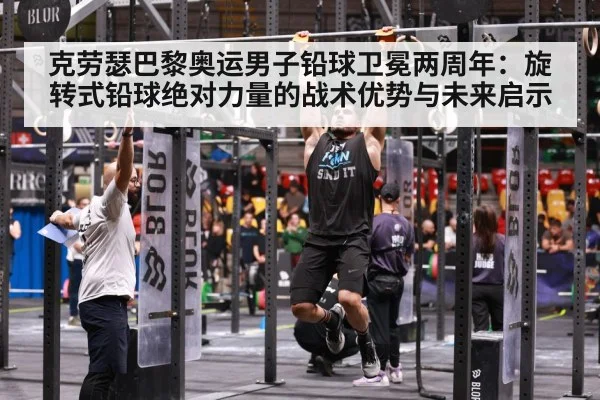 克劳瑟巴黎奥运男子铅球卫冕两周年：旋转式铅球绝对力量的战术优势与未来启示