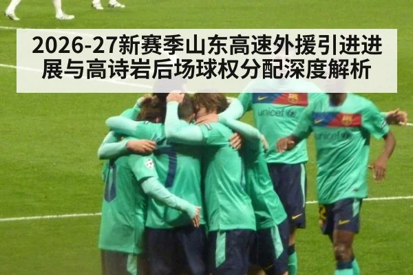 2026-27新赛季山东高速外援引进进展与高诗岩后场球权分配深度解析